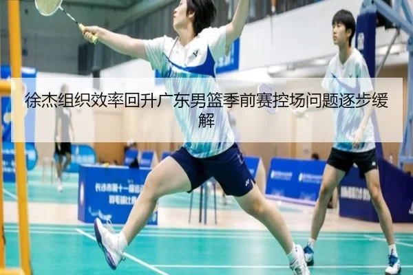 徐杰组织效率回升广东男篮季前赛控场问题逐步缓解